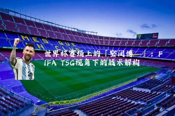 世界杯赛场上的「空间博弈」:FIFA TSG视角下的战术解构