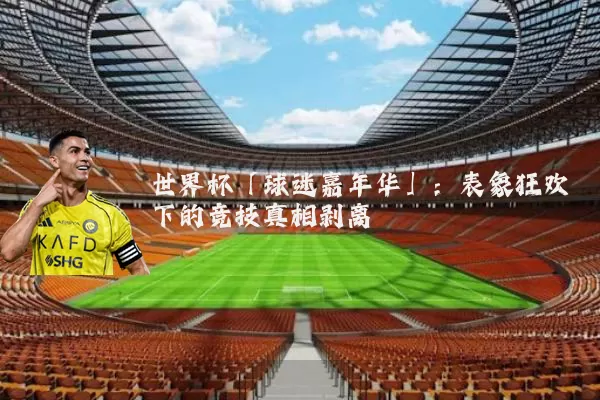 世界杯「球迷嘉年华」：表象狂欢下的竞技真相剥离