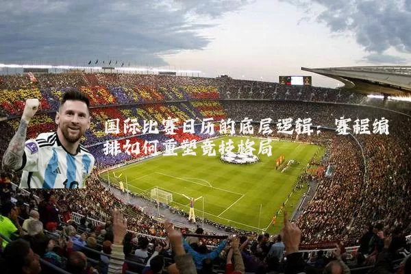 国际比赛日历的底层逻辑：赛程编排如何重塑竞技格局
