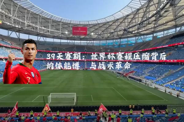 39天赛期：世界杯赛程压缩背后的体能博弈与战术革命
