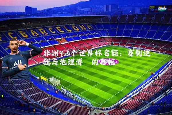 非洲9.5个世界杯名额：赛制逻辑与地理博弈的真相