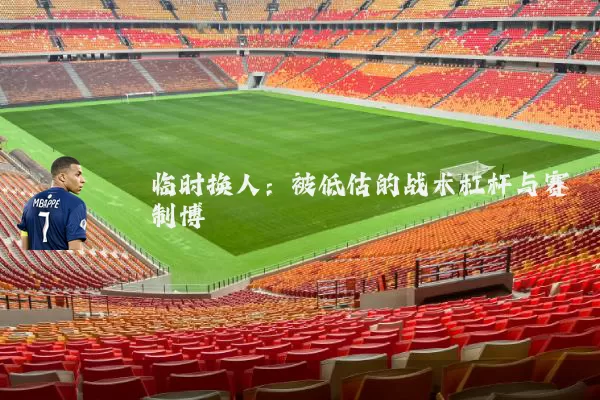 临时换人:被低估的战术杠杆与赛制博弈